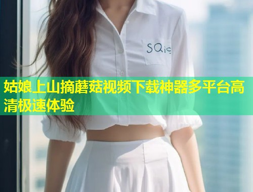 姑娘上山摘蘑菇视频下载神器多平台高清极速体验