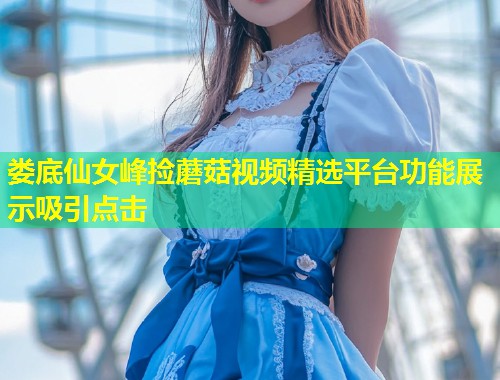 娄底仙女峰捡蘑菇视频精选平台功能展示吸引点击