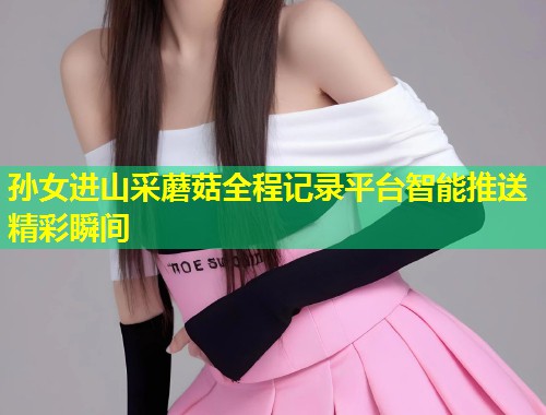 孙女进山采蘑菇全程记录平台智能推送精彩瞬间