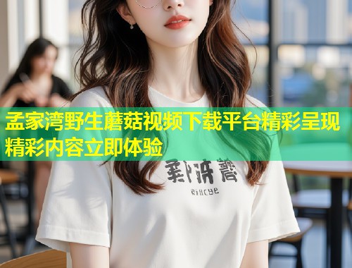 孟家湾野生蘑菇视频下载平台精彩呈现精彩内容立即体验
