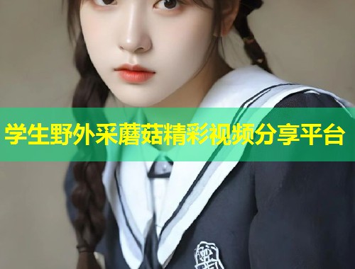 学生野外采蘑菇精彩视频分享平台