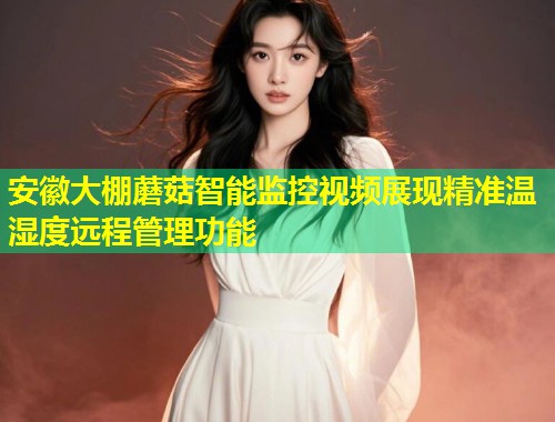 安徽大棚蘑菇智能监控视频展现精准温湿度远程管理功能
