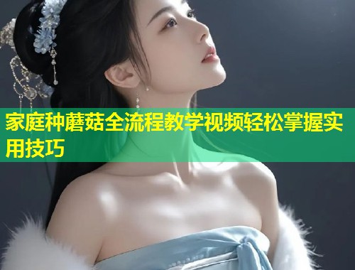 家庭种蘑菇全流程教学视频轻松掌握实用技巧