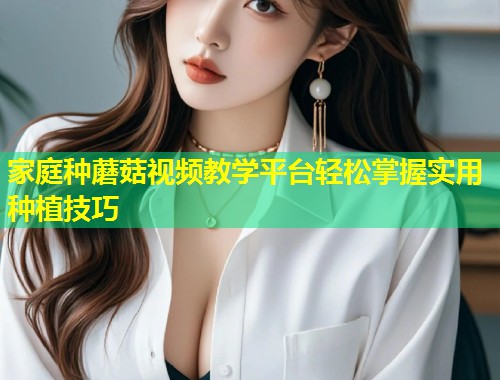 家庭种蘑菇视频教学平台轻松掌握实用种植技巧