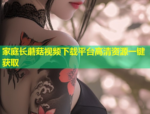 家庭长蘑菇视频下载平台高清资源一键获取