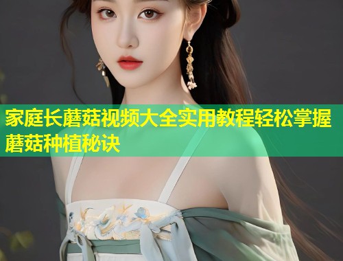 家庭长蘑菇视频大全实用教程轻松掌握蘑菇种植秘诀
