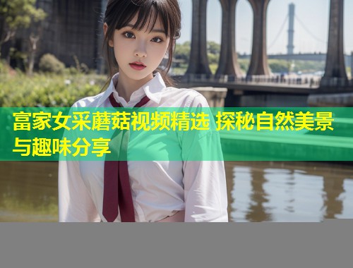 富家女采蘑菇视频精选 探秘自然美景与趣味分享