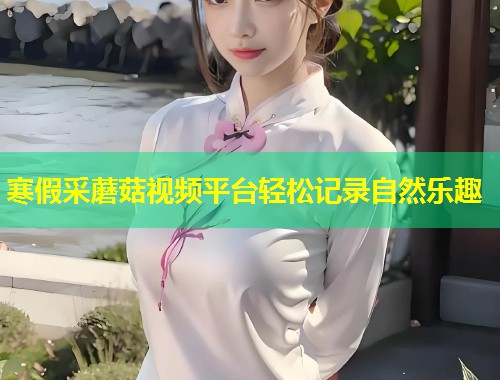 寒假采蘑菇视频平台轻松记录自然乐趣