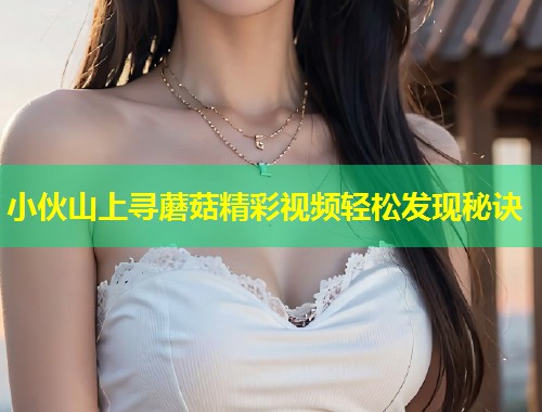 小伙山上寻蘑菇精彩视频轻松发现秘诀
