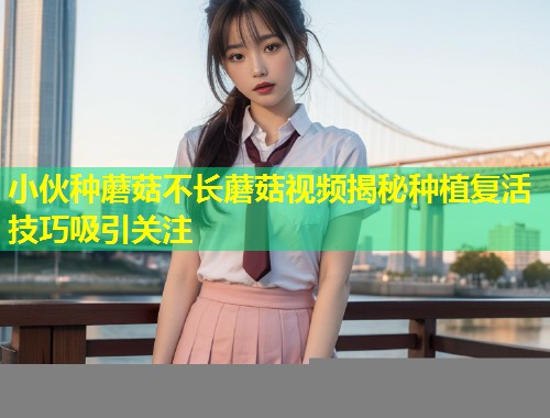 小伙种蘑菇不长蘑菇视频揭秘种植复活技巧吸引关注