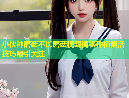 小伙种蘑菇不长蘑菇视频揭秘种植复活技巧吸引关注
