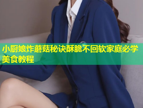 小厨娘炸蘑菇秘诀酥脆不回软家庭必学美食教程