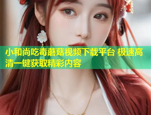 小和尚吃毒蘑菇视频下载平台 极速高清一键获取精彩内容