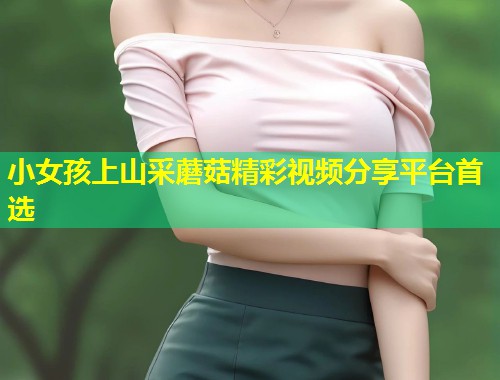 小女孩上山采蘑菇精彩视频分享平台首选