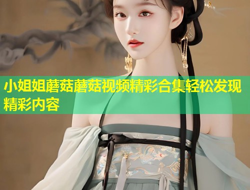 小姐姐蘑菇蘑菇视频精彩合集轻松发现精彩内容