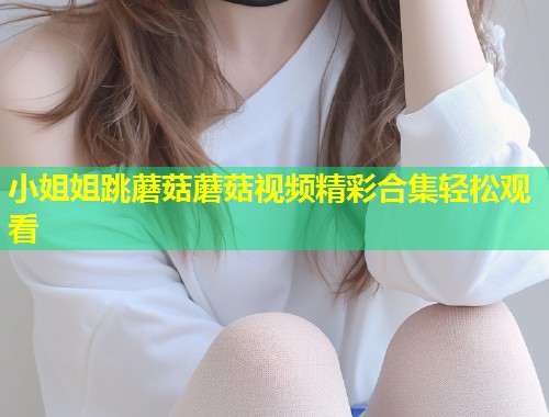 小姐姐跳蘑菇蘑菇视频精彩合集轻松观看