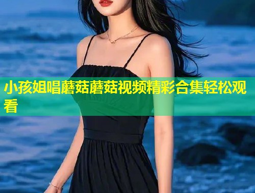 小孩姐唱蘑菇蘑菇视频精彩合集轻松观看