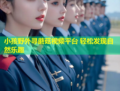 小孩野外寻蘑菇视频平台 轻松发现自然乐趣