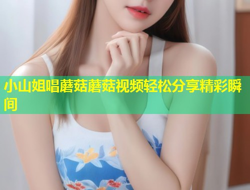 小山姐唱蘑菇蘑菇视频轻松分享精彩瞬间