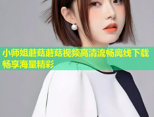小师姐蘑菇蘑菇视频高清流畅离线下载畅享海量精彩