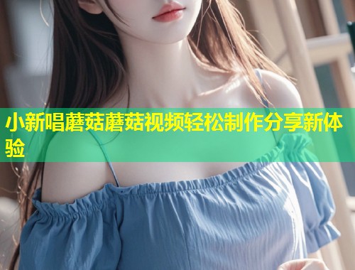 小新唱蘑菇蘑菇视频轻松制作分享新体验