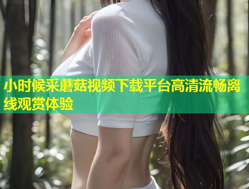 小时候采蘑菇视频下载平台高清流畅离线观赏体验