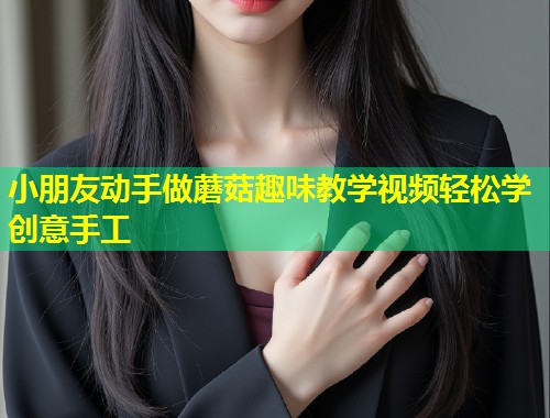 小朋友动手做蘑菇趣味教学视频轻松学创意手工