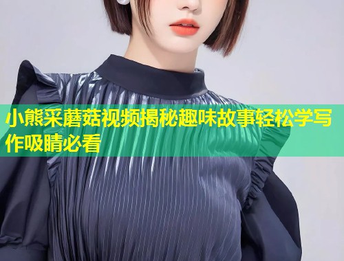 小熊采蘑菇视频揭秘趣味故事轻松学写作吸睛必看