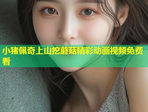 小猪佩奇上山挖蘑菇精彩动画视频免费看