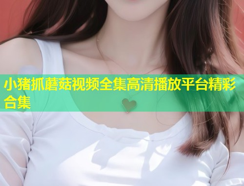 小猪抓蘑菇视频全集高清播放平台精彩合集