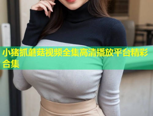 小猪抓蘑菇视频全集高清播放平台精彩合集