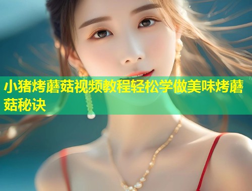 小猪烤蘑菇视频教程轻松学做美味烤蘑菇秘诀