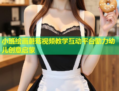 小班绘画蘑菇视频教学互动平台助力幼儿创意启蒙