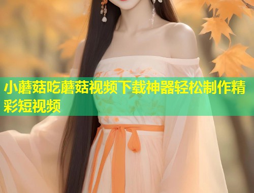 小蘑菇吃蘑菇视频下载神器轻松制作精彩短视频