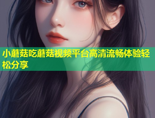 小蘑菇吃蘑菇视频平台高清流畅体验轻松分享