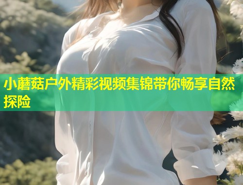 小蘑菇户外精彩视频集锦带你畅享自然探险