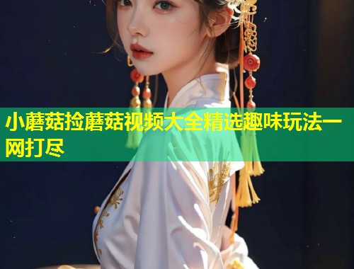 小蘑菇捡蘑菇视频大全精选趣味玩法一网打尽
