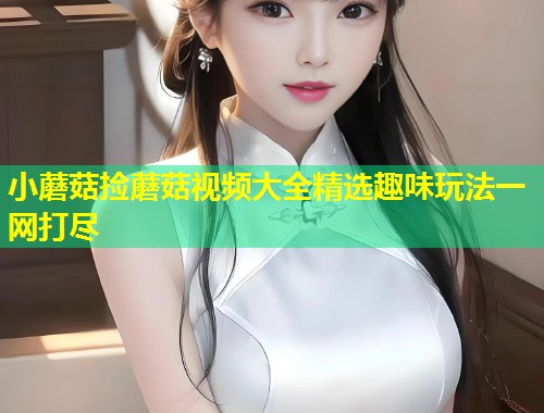 小蘑菇捡蘑菇视频大全精选趣味玩法一网打尽