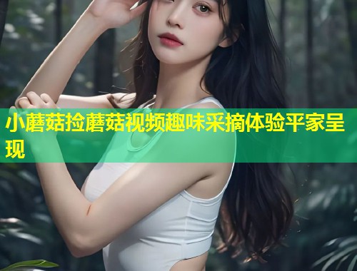 小蘑菇捡蘑菇视频趣味采摘体验平家呈现