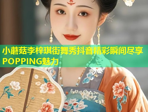 小蘑菇李梓琪街舞秀抖音精彩瞬间尽享POPPING魅力