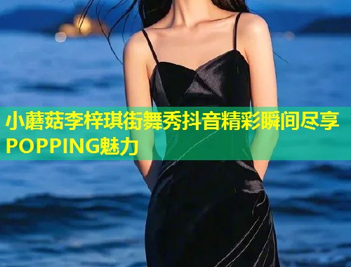 小蘑菇李梓琪街舞秀抖音精彩瞬间尽享POPPING魅力