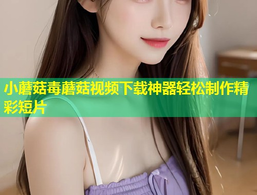 小蘑菇毒蘑菇视频下载神器轻松制作精彩短片