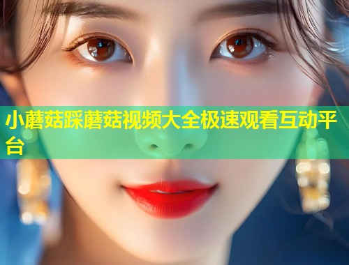 小蘑菇踩蘑菇视频大全极速观看互动平台