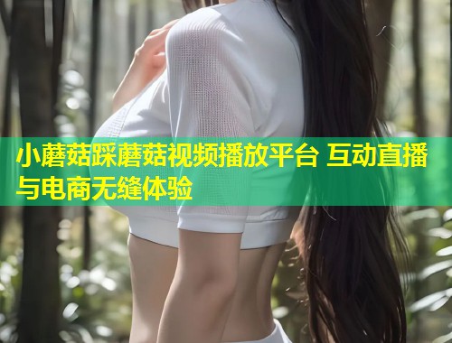 小蘑菇踩蘑菇视频播放平台 互动直播与电商无缝体验
