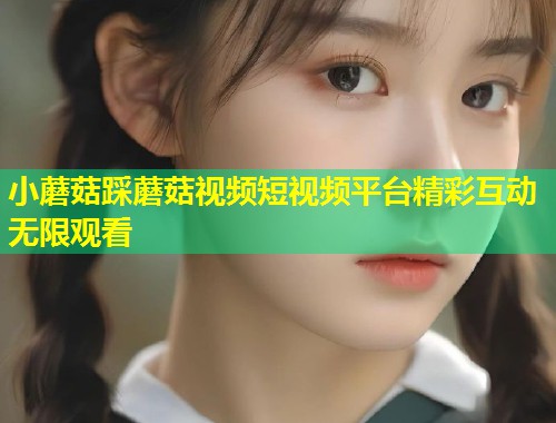 小蘑菇踩蘑菇视频短视频平台精彩互动无限观看