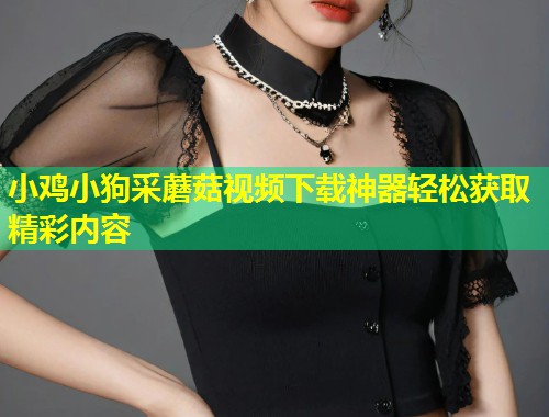 小鸡小狗采蘑菇视频下载神器轻松获取精彩内容