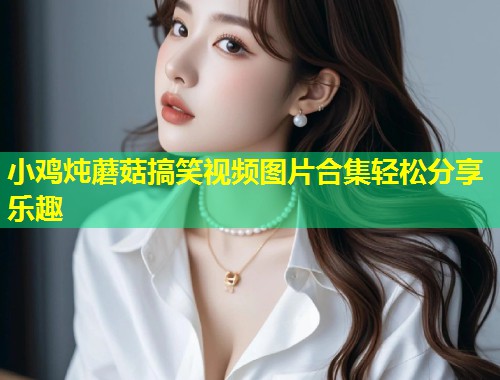 小鸡炖蘑菇搞笑视频图片合集轻松分享乐趣