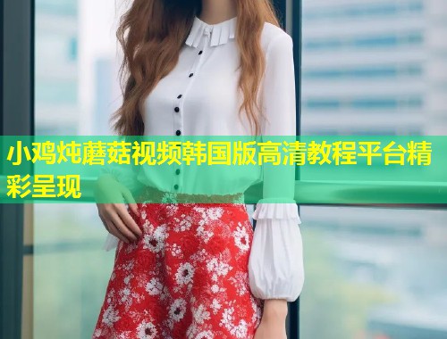 小鸡炖蘑菇视频韩国版高清教程平台精彩呈现