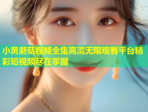 小黄蘑菇视频全集高清无限观看平台精彩短视频尽在掌握