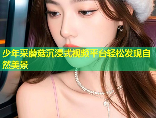 少年采蘑菇沉浸式视频平台轻松发现自然美景